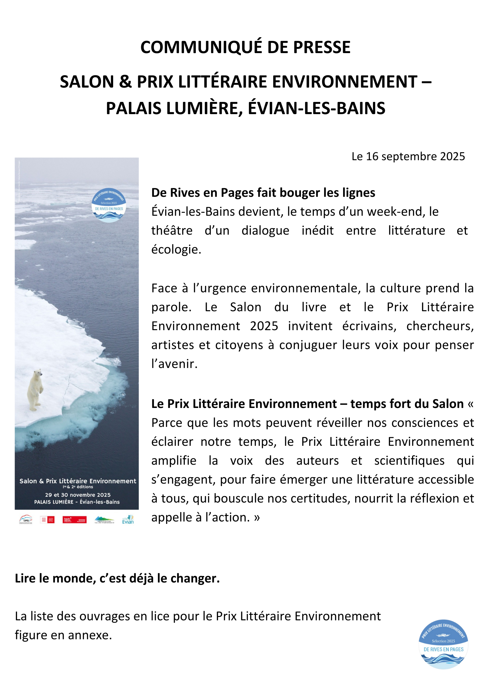 COMMUNIQUÉ DE PRESSE SALON & PRIX LITTÉRAIRE ENVIRONNEMENT – PALAIS LUMIÈRE, ÉVIAN-LES-BAINS Le 16 septembre 2025 De Rives en Pages fait bouger les lignes Évian-les-Bains devient, le temps d’un week-end, le théâtre d’un dialogue inédit entre littérature et écologie. Face à l’urgence environnementale, la culture prend la parole. Le Salon du livre et le Prix Littéraire Environnement 2025 invitent écrivains, chercheurs, artistes et citoyens à conjuguer leurs voix pour penser l’avenir. Le Prix Littéraire Environnement – temps fort du Salon « Parce que les mots peuvent réveiller nos consciences et éclairer notre temps, le Prix Littéraire Environnement amplifie la voix des auteurs et scientifiques qui s’engagent, pour faire émerger une littérature accessible à tous, qui bouscule nos certitudes, nourrit la réflexion et appelle à l’action. » Lire le monde, c’est déjà le changer. La liste des ouvrages en lice pour le Prix Littéraire Environnement figure en annexe.