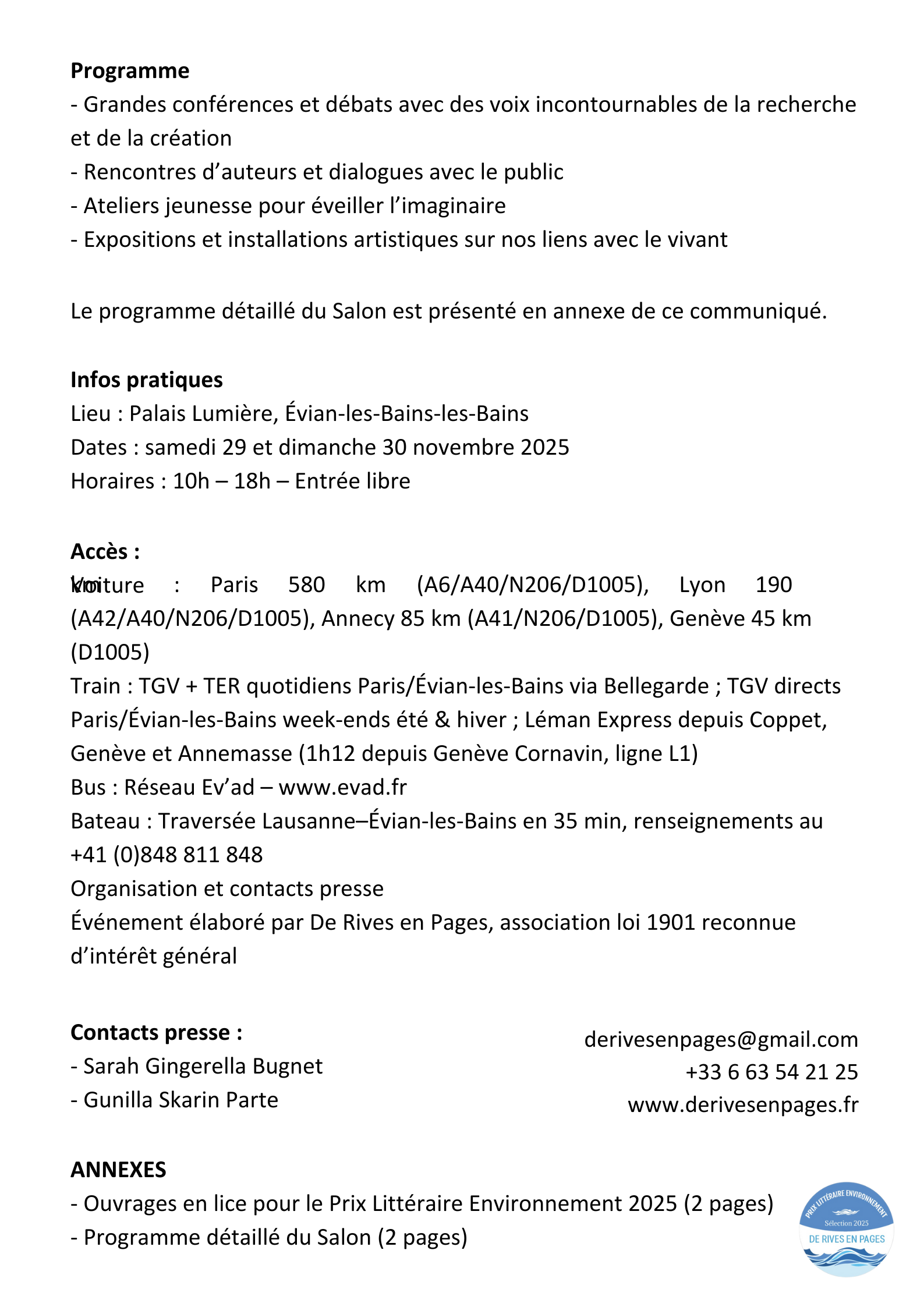 Programme - Grandes conférences et débats avec des voix incontournables de la recherche et de la création - Rencontres d’auteurs et dialogues avec le public - Ateliers jeunesse pour éveiller l’imaginaire - Expositions et installations artistiques sur nos liens avec le vivant Le programme détaillé du Salon est présenté en annexe de ce communiqué. Infos pratiques Lieu : Palais Lumière, Évian-les-Bains-les-Bains Dates : samedi 29 et dimanche 30 novembre 2025 Horaires : 10h – 18h – Entrée libre Accès : Voiture : Paris 580 km (A6/A40/N206/D1005), Lyon 190 km (A42/A40/N206/D1005), Annecy 85 km (A41/N206/D1005), Genève 45 km (D1005) Train : TGV + TER quotidiens Paris/Évian-les-Bains via Bellegarde ; TGV directs Paris/Évian-les-Bains week-ends été & hiver ; Léman Express depuis Coppet, Genève et Annemasse (1h12 depuis Genève Cornavin, ligne L1) Bus : Réseau Ev’ad – www.evad.fr Bateau : Traversée Lausanne–Évian-les-Bains en 35 min, renseignements au +41 (0)848 811 848 Organisation et contacts presse Événement élaboré par De Rives en Pages, association loi 1901 reconnue d’intérêt général Contacts presse : - Sarah Gingerella Bugnet - Gunilla Skarin Parte derivesenpages@gmail.com +33 6 63 54 21 25 www.derivesenpages.fr ANNEXES - Ouvrages en lice pour le Prix Littéraire Environnement 2025 (2 pages) - Programme détaillé du Salon (2 pages)